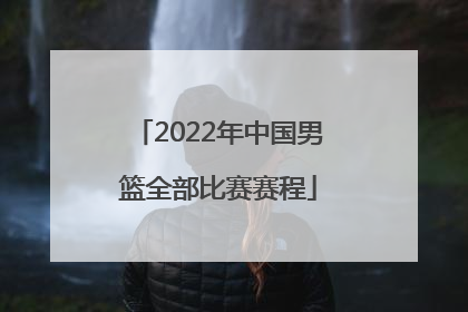 「2022年中国男篮全部比赛赛程」2022年中国男篮比赛回放