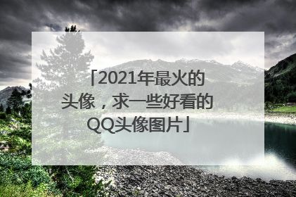 2021年最火的头像，求一些好看的QQ头像图片